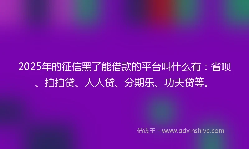 2025年的征信黑了能借款的平台叫什么有：省呗、拍拍贷、人人贷、分期乐、功夫贷等。