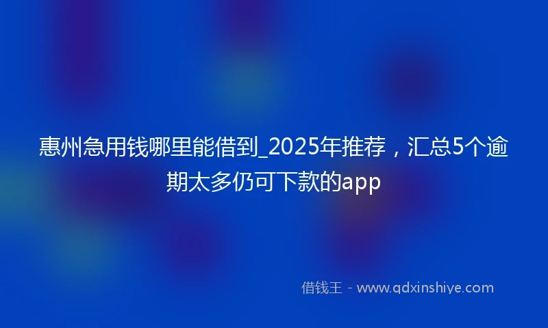 惠州急用钱哪里能借到_2025年推荐，汇总5个逾期太多仍可下款的app