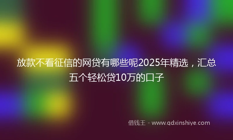 放款不看征信的网贷有哪些呢2025年精选，汇总五个轻松贷10万的口子