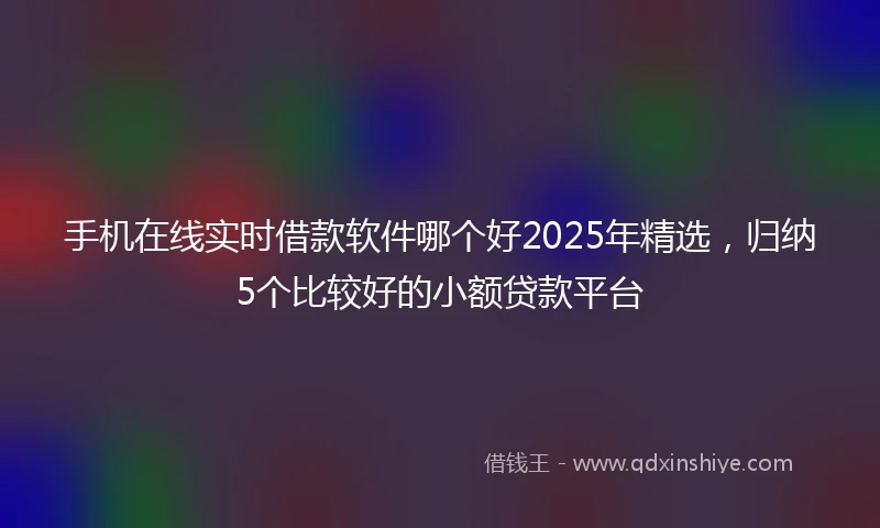 手机在线实时借款软件哪个好2025年精选，归纳5个比较好的小额贷款平台