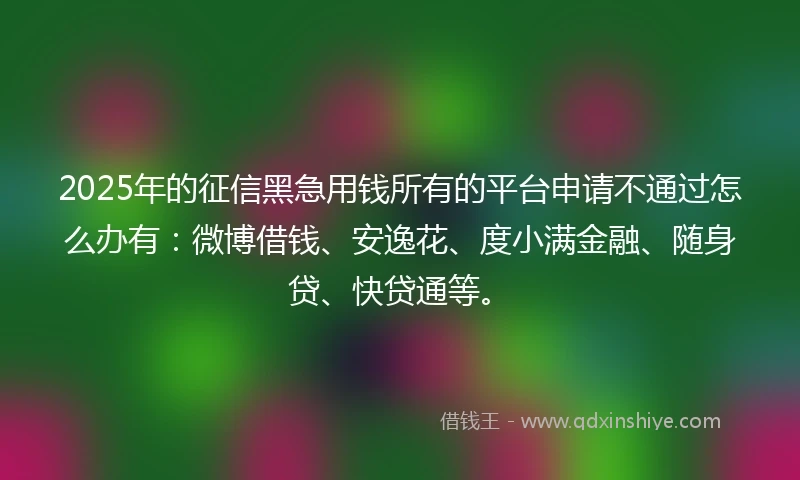 2025年的征信黑急用钱所有的平台申请不通过怎么办有：微博借钱、安逸花、度小满金融、随身贷、快贷通等。
