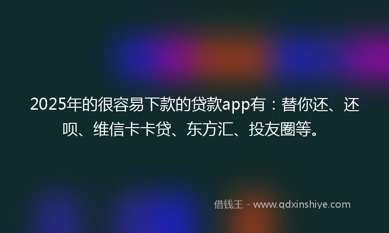 2025年的很容易下款的贷款app有：替你还、还呗、维信卡卡贷、东方汇、投友圈等。