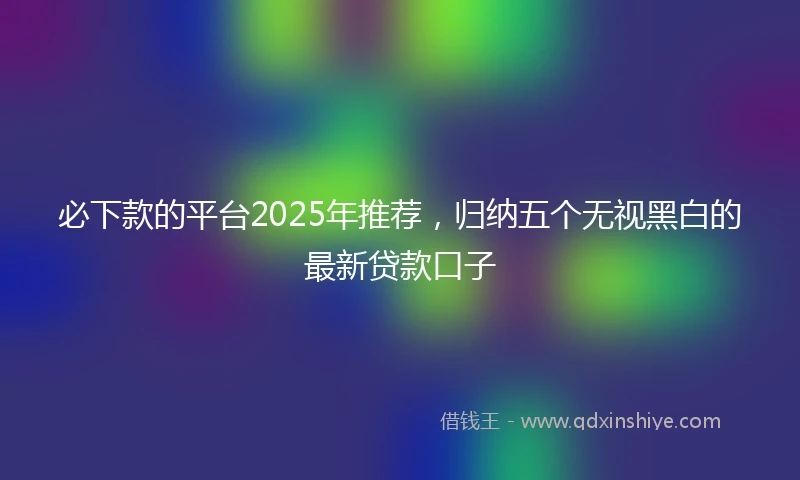 必下款的平台2025年推荐，归纳五个无视黑白的最新贷款口子