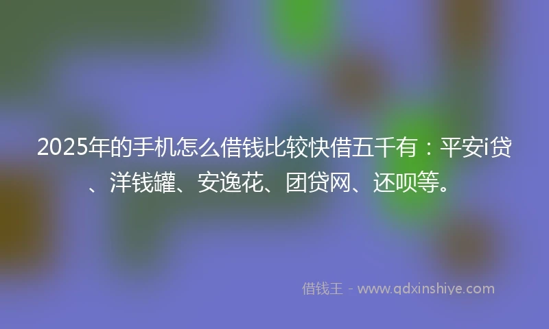 2025年的手机怎么借钱比较快借五千有：平安i贷、洋钱罐、安逸花、团贷网、还呗等。