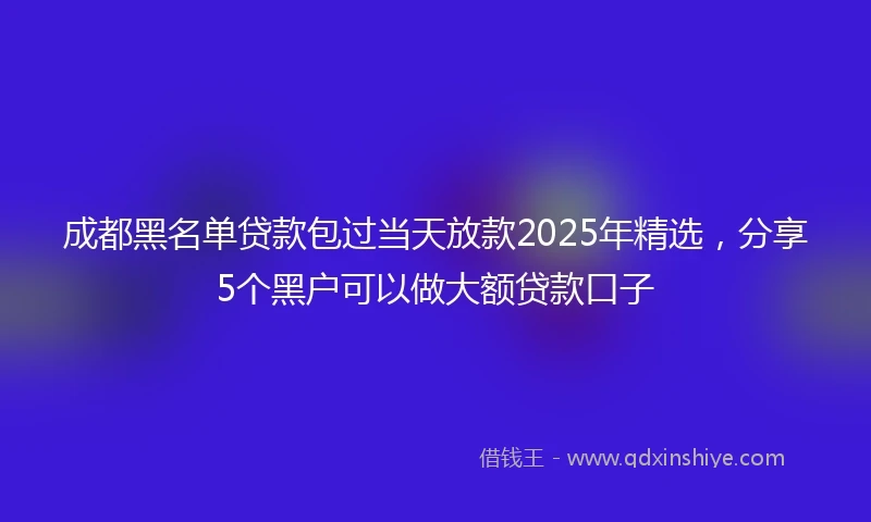 成都黑名单贷款包过当天放款2025年精选，分享5个黑户可以做大额贷款口子