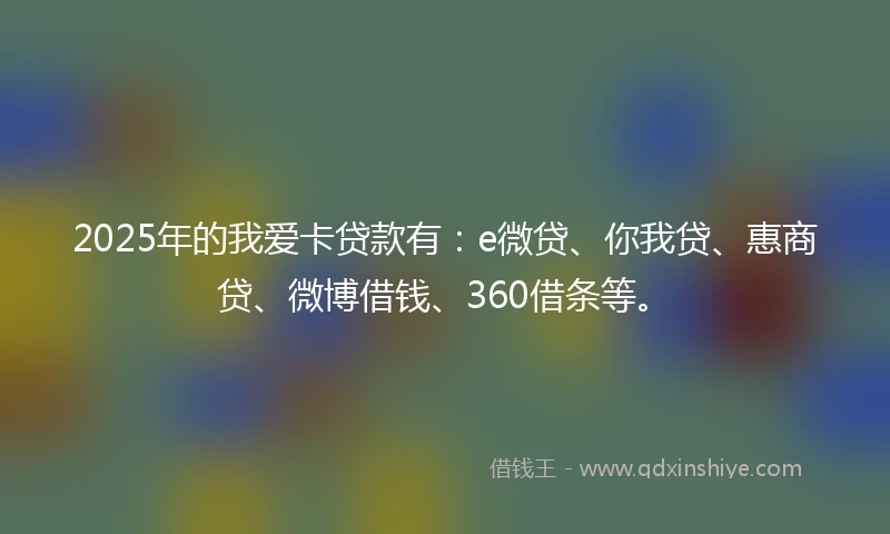 2025年的我爱卡贷款有：e微贷、你我贷、惠商贷、微博借钱、360借条等。