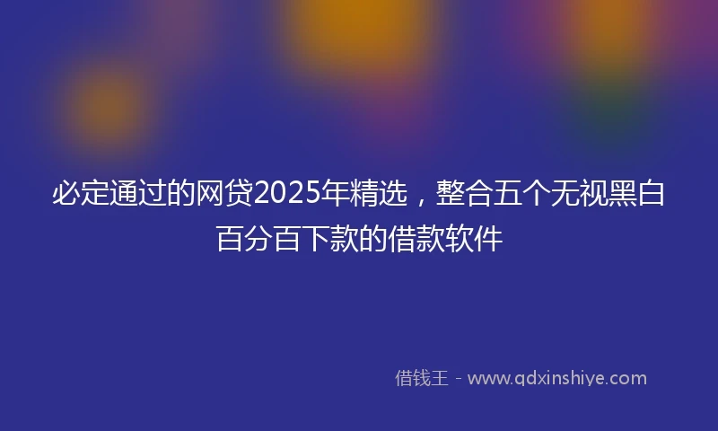 必定通过的网贷2025年精选，整合五个无视黑白百分百下款的借款软件