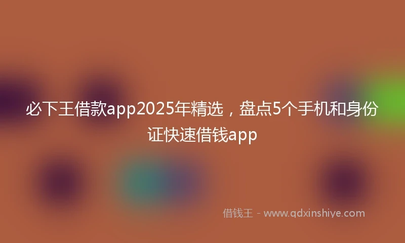 必下王借款app2025年精选，盘点5个手机和身份证快速借钱app