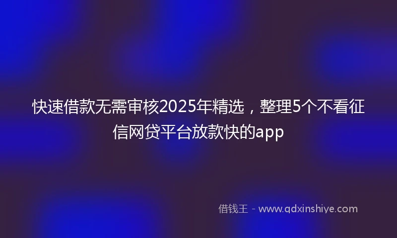 快速借款无需审核2025年精选，整理5个不看征信网贷平台放款快的app