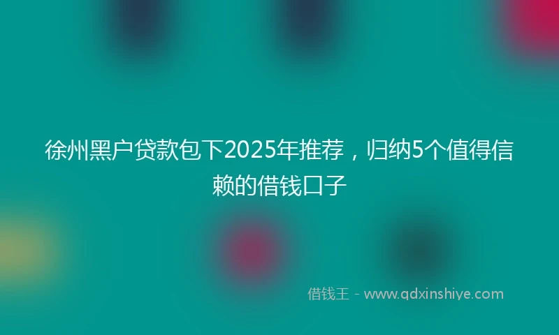 徐州黑户贷款包下2025年推荐，归纳5个值得信赖的借钱口子