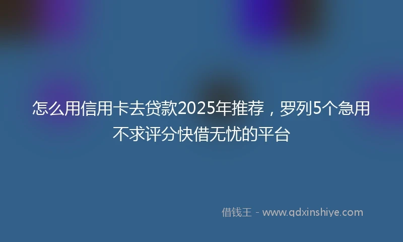 怎么用信用卡去贷款2025年推荐，罗列5个急用不求评分快借无忧的平台