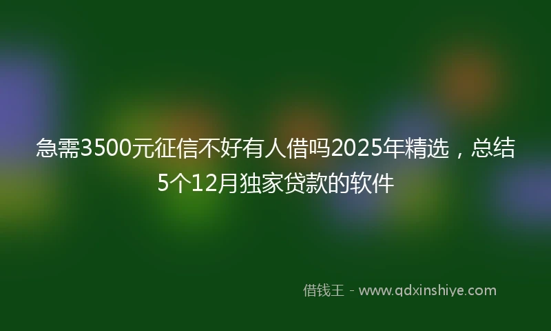 急需3500元征信不好有人借吗2025年精选，总结5个12月独家贷款的软件