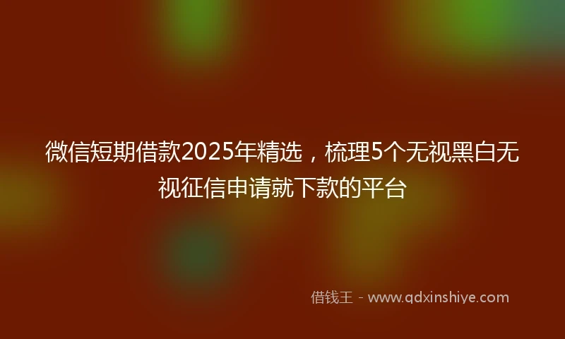 微信短期借款2025年精选，梳理5个无视黑白无视征信申请就下款的平台