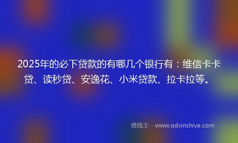2025年的必下贷款的有哪几个银行有：维信卡卡贷、读秒贷、安逸花、小米贷款、拉卡拉等。