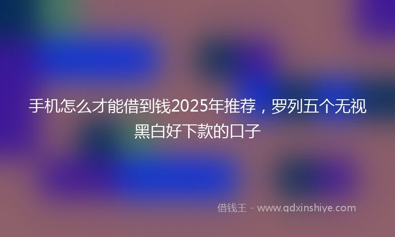 手机怎么才能借到钱2025年推荐，罗列五个无视黑白好下款的口子
