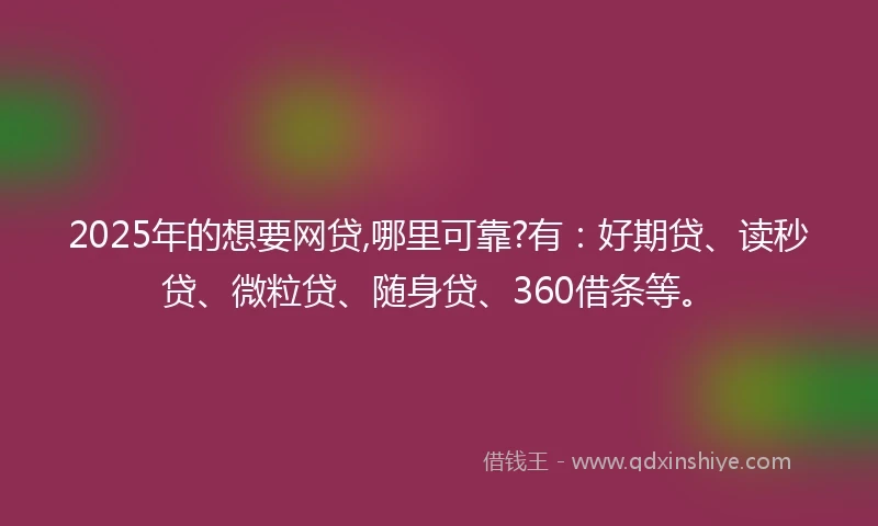 2025年的想要网贷,哪里可靠?有：好期贷、读秒贷、微粒贷、随身贷、360借条等。