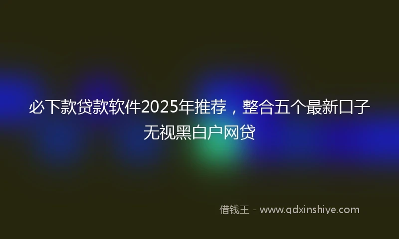 必下款贷款软件2025年推荐，整合五个最新口子无视黑白户网贷