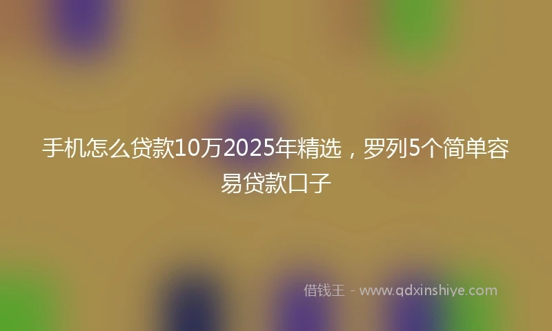 手机怎么贷款10万2025年精选，罗列5个简单容易贷款口子