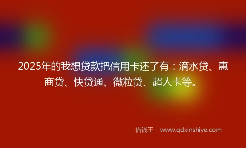 2025年的我想贷款把信用卡还了有：滴水贷、惠商贷、快贷通、微粒贷、超人卡等。