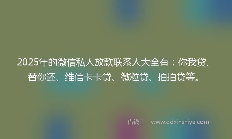 2025年的微信私人放款联系人大全有：你我贷、替你还、维信卡卡贷、微粒贷、拍拍贷等。