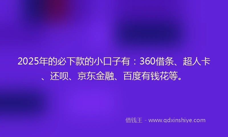 2025年的必下款的小口子有：360借条、超人卡、还呗、京东金融、百度有钱花等。