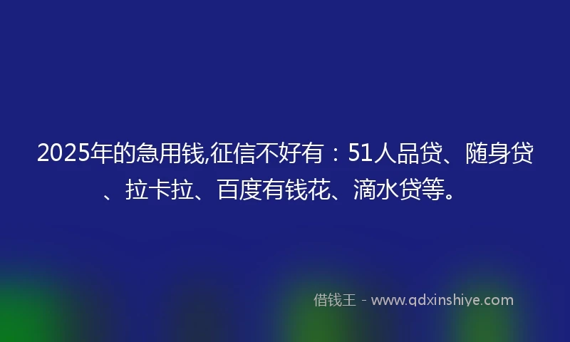 2025年的急用钱,征信不好有：51人品贷、随身贷、拉卡拉、百度有钱花、滴水贷等。