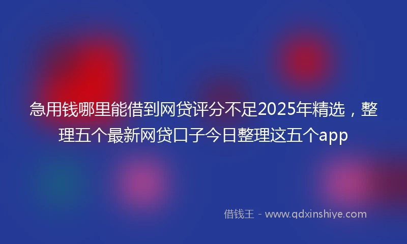 急用钱哪里能借到网贷评分不足2025年精选，整理五个最新网贷口子今日整理这五个app