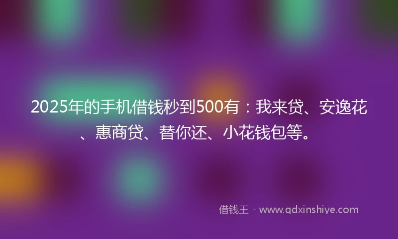 2025年的手机借钱秒到500有：我来贷、安逸花、惠商贷、替你还、小花钱包等。