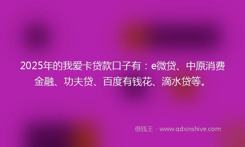 2025年的我爱卡贷款口子有：e微贷、中原消费金融、功夫贷、百度有钱花、滴水贷等。