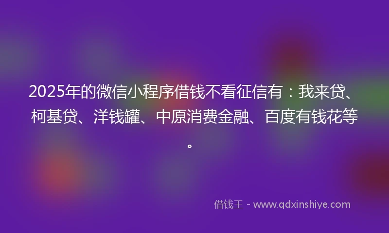 2025年的微信小程序借钱不看征信有：我来贷、柯基贷、洋钱罐、中原消费金融、百度有钱花等。