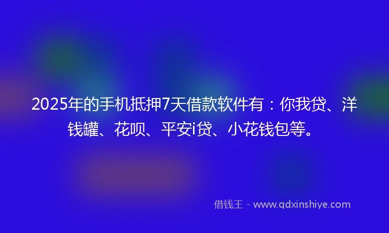 2025年的手机抵押7天借款软件有：你我贷、洋钱罐、花呗、平安i贷、小花钱包等。