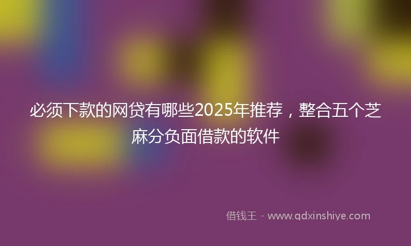 必须下款的网贷有哪些2025年推荐，整合五个芝麻分负面借款的软件