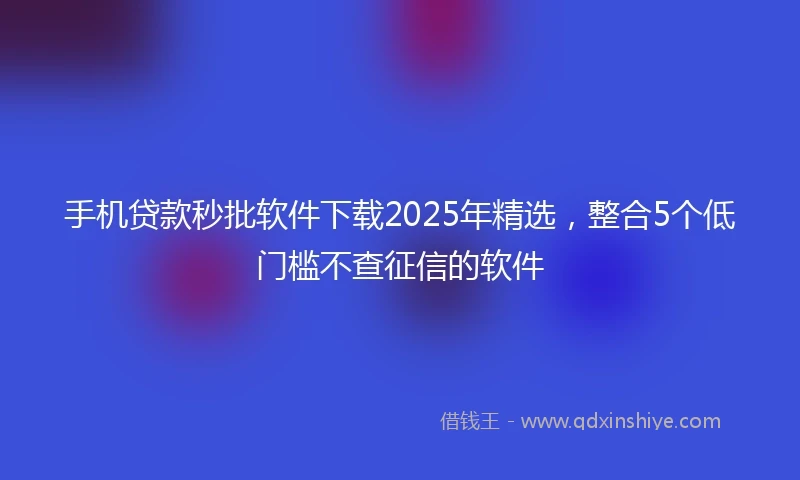 手机贷款秒批软件下载2025年精选，整合5个低门槛不查征信的软件