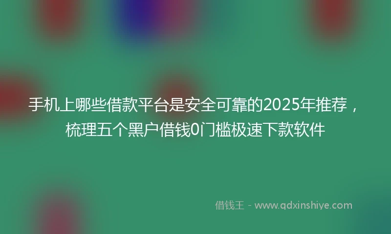 手机上哪些借款平台是安全可靠的2025年推荐，梳理五个黑户借钱0门槛极速下款软件
