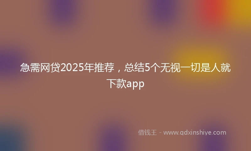 急需网贷2025年推荐，总结5个无视一切是人就下款app