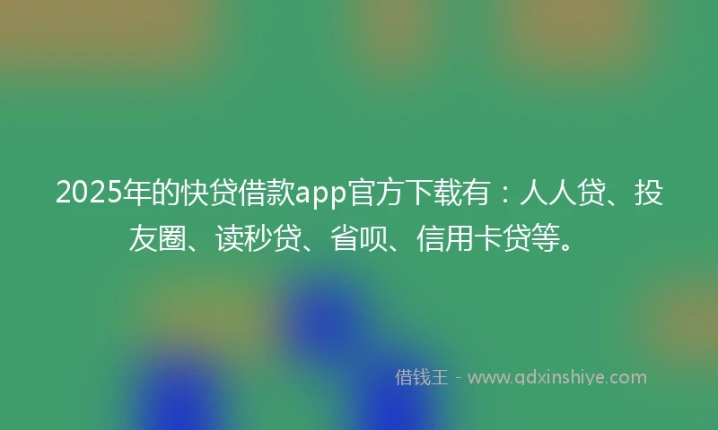 2025年的快贷借款app官方下载有：人人贷、投友圈、读秒贷、省呗、信用卡贷等。