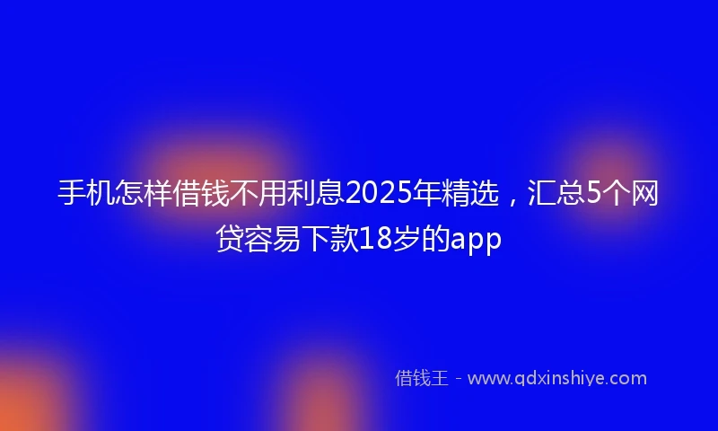 手机怎样借钱不用利息2025年精选，汇总5个网贷容易下款18岁的app