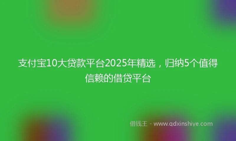 支付宝10大贷款平台2025年精选，归纳5个值得信赖的借贷平台