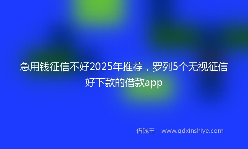 急用钱征信不好2025年推荐，罗列5个无视征信好下款的借款app