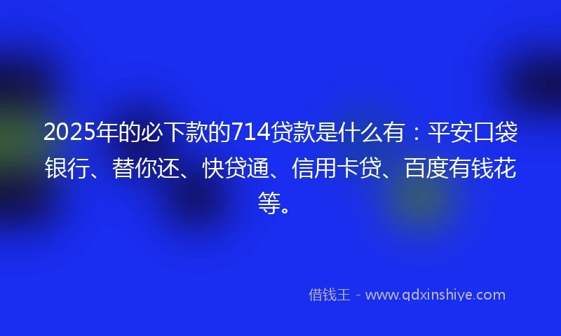 2025年的必下款的714贷款是什么有：平安口袋银行、替你还、快贷通、信用卡贷、百度有钱花等。