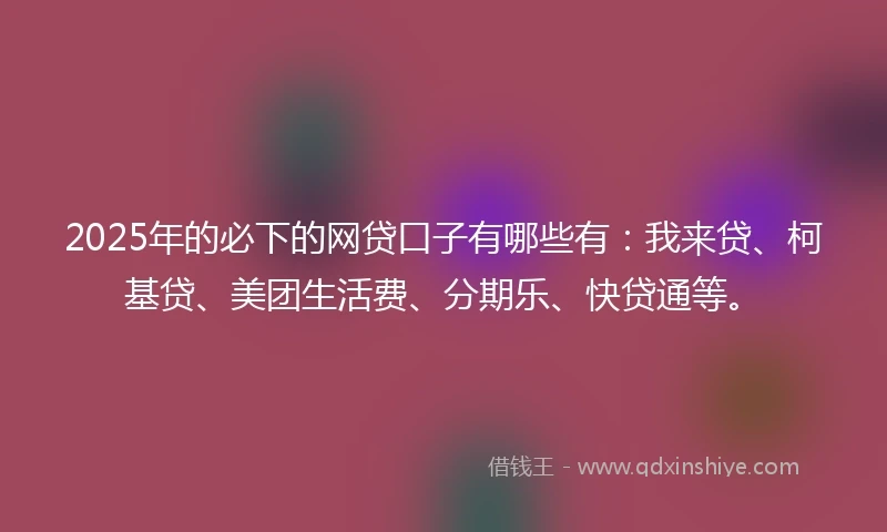 2025年的必下的网贷口子有哪些有：我来贷、柯基贷、美团生活费、分期乐、快贷通等。