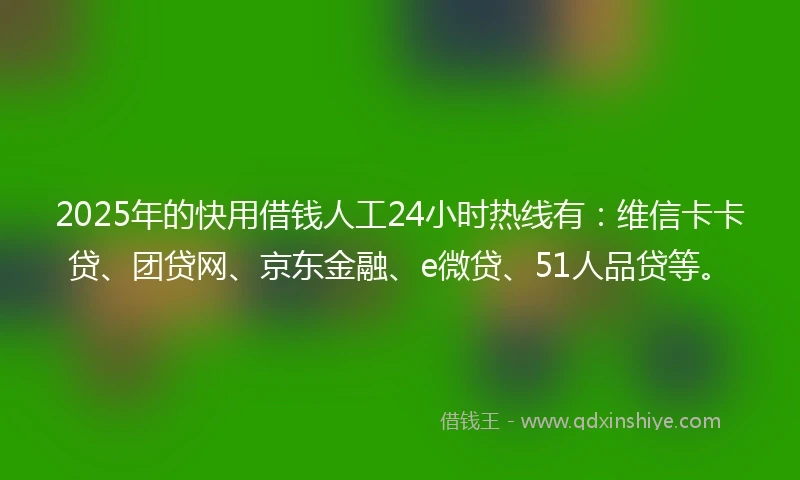 2025年的快用借钱人工24小时热线有：维信卡卡贷、团贷网、京东金融、e微贷、51人品贷等。