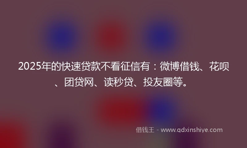 2025年的快速贷款不看征信有：微博借钱、花呗、团贷网、读秒贷、投友圈等。