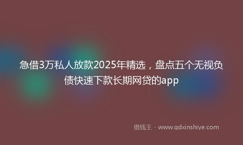 急借3万私人放款2025年精选，盘点五个无视负债快速下款长期网贷的app
