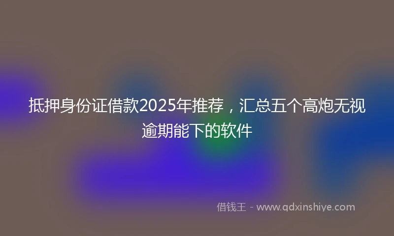 抵押身份证借款2025年推荐，汇总五个高炮无视逾期能下的软件
