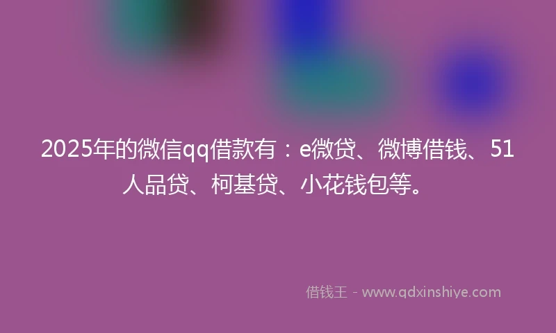 2025年的微信qq借款有：e微贷、微博借钱、51人品贷、柯基贷、小花钱包等。