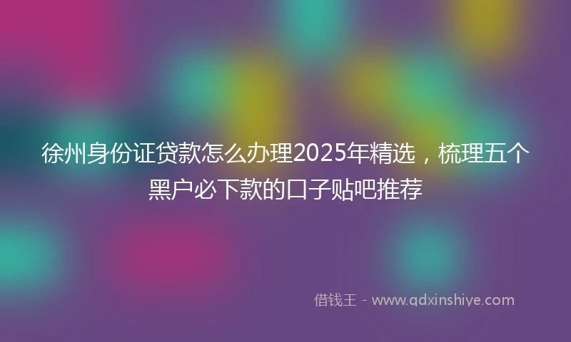 徐州身份证贷款怎么办理2025年精选，梳理五个黑户必下款的口子贴吧推荐