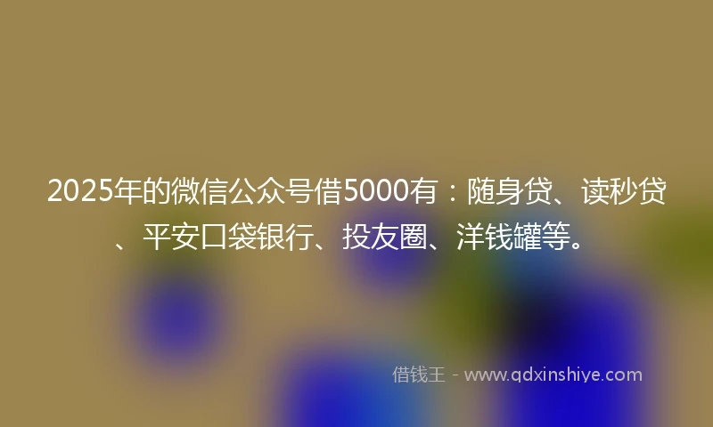 2025年的微信公众号借5000有：随身贷、读秒贷、平安口袋银行、投友圈、洋钱罐等。