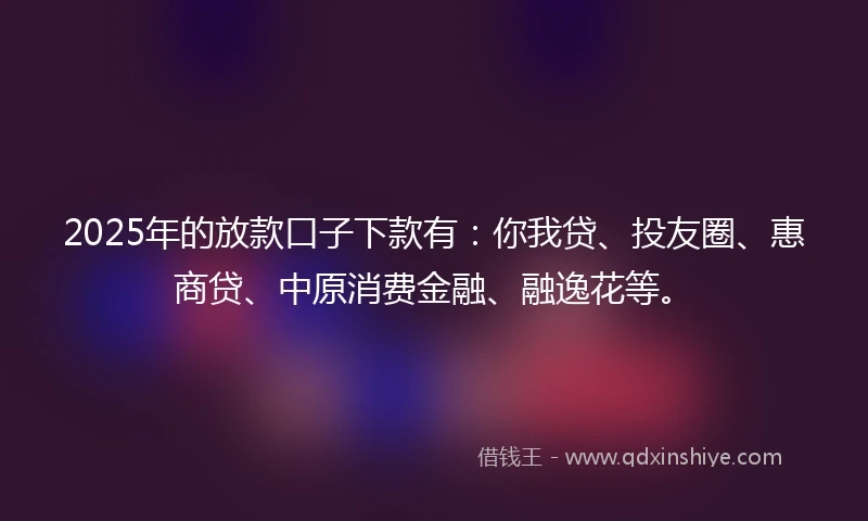 2025年的放款口子下款有：你我贷、投友圈、惠商贷、中原消费金融、融逸花等。