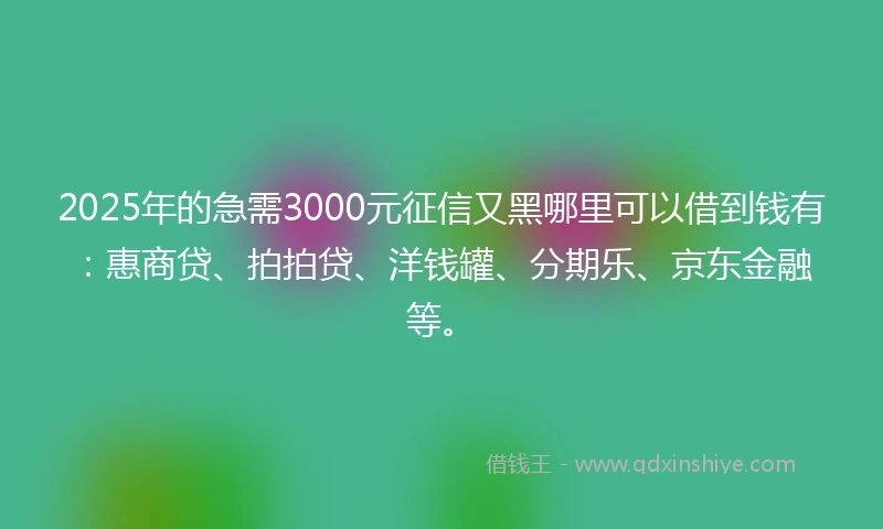 2025年的急需3000元征信又黑哪里可以借到钱有：惠商贷、拍拍贷、洋钱罐、分期乐、京东金融等。